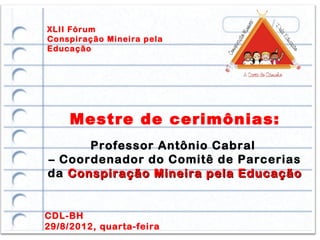XLII Fórum
Conspiração Mineira pela
Educação




     Mestre de cerimônias:
      Professor Antônio Cabral
– Coordenador do Comitê de Parcerias
da Conspiração Mineira pela Educação


CDL-BH
29/8/2012, quarta-feira
 