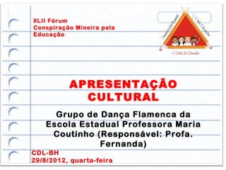 XLII Fórum
Conspiração Mineira pela
Educação




          APRESENTAÇÃO
            CULTURAL
      Grupo de Dança Flamenca da
    Escola Estadual Professora Maria
     Coutinho (Responsável: Profa.
               Fernanda)
CDL-BH
29/8/2012, quarta-feira
 