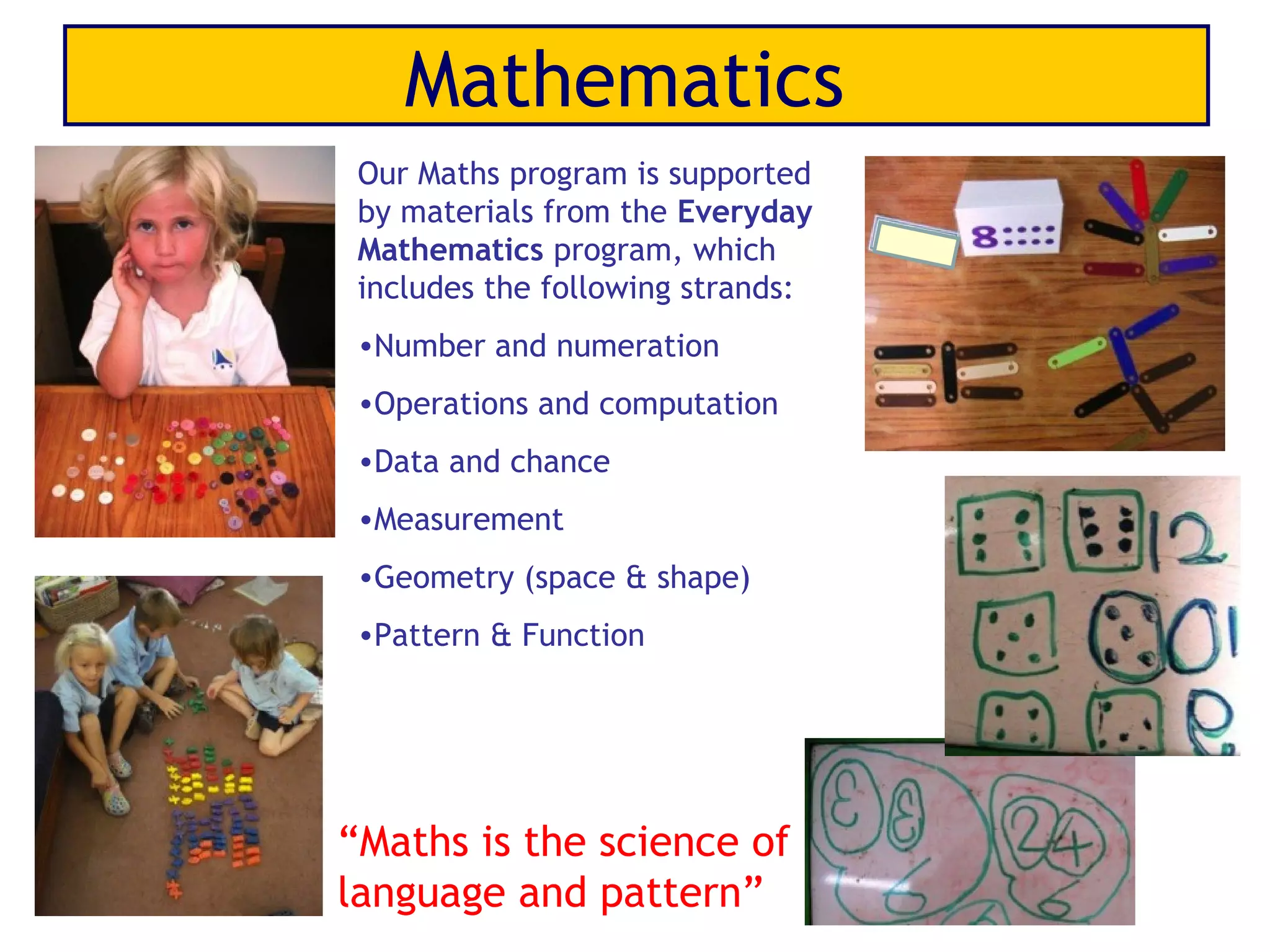 Mathematics
 Our Maths program is supported
 by materials from the Everyday
 Mathematics program, which
 includes the following strands:
 •Number and numeration
 •Operations and computation
 •Data and chance
 •Measurement
 •Geometry (space & shape)
 •Pattern & Function




“Maths is the science of
language and pattern”
 