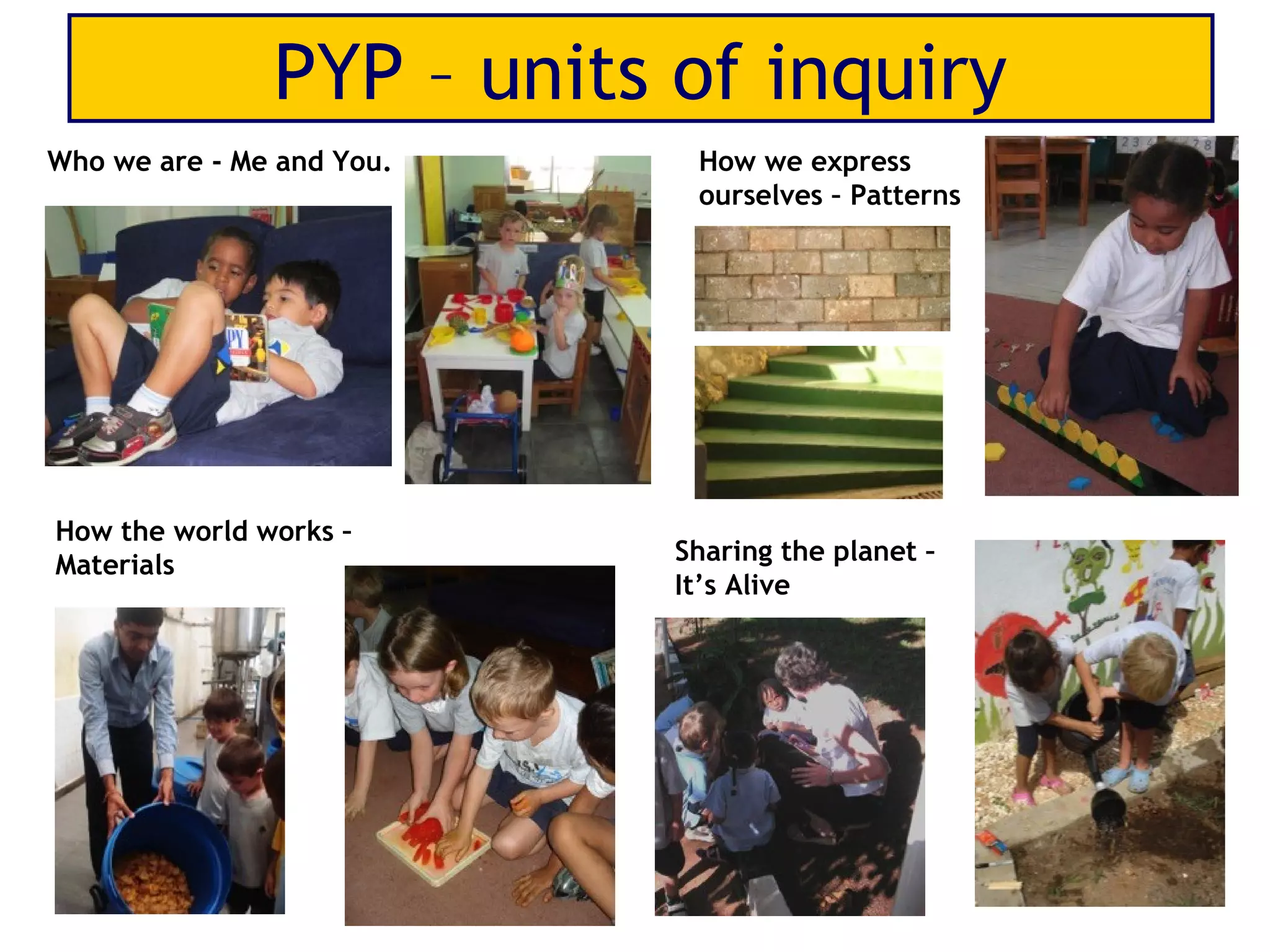PYP – units of inquiry
Who we are - Me and You.    How we express
                            ourselves – Patterns




How the world works –
Materials                  Sharing the planet –
                           It’s Alive
 