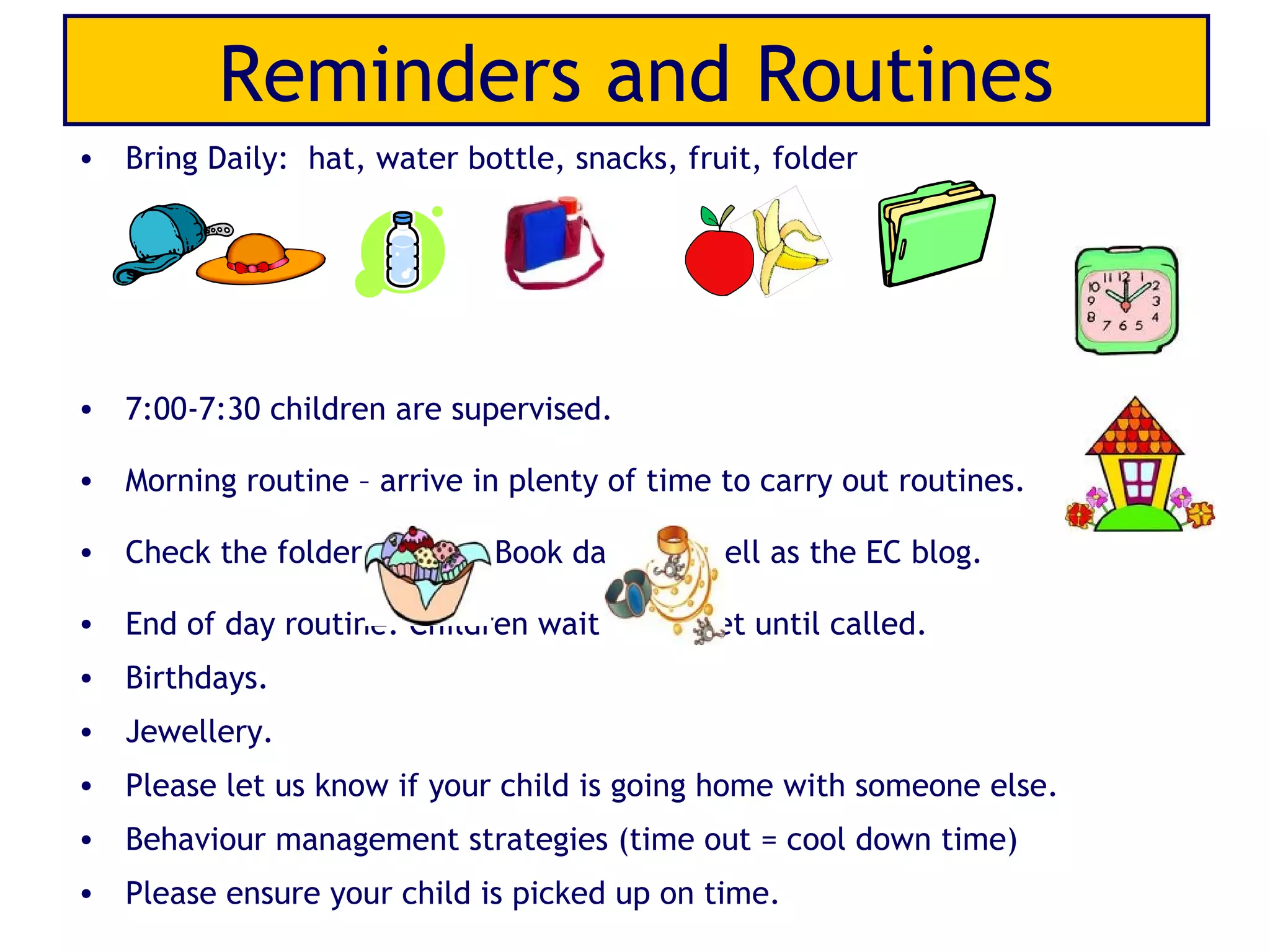 Reminders and Routines
• Bring Daily: hat, water bottle, snacks, fruit, folder




• 7:00-7:30 children are supervised.

• Morning routine – arrive in plenty of time to carry out routines.

• Check the folder and link Book daily, as well as the EC blog.

• End of day routine: Children wait on carpet until called.
• Birthdays.
• Jewellery.
• Please let us know if your child is going home with someone else.
• Behaviour management strategies (time out = cool down time)
• Please ensure your child is picked up on time.
 