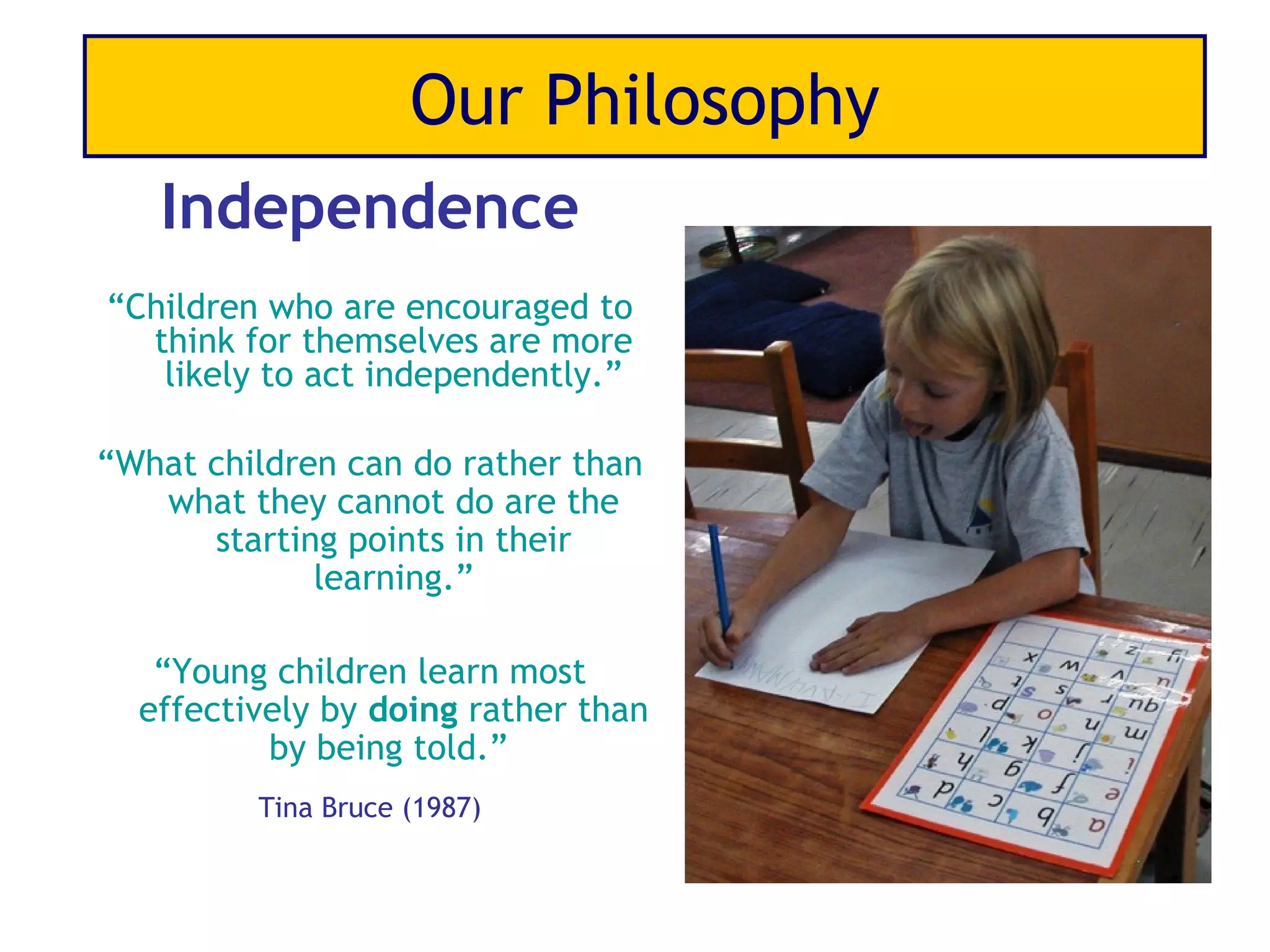 Our Philosophy
   Independence
“Children who are encouraged to
  think for themselves are more
   likely to act independently.”

“What children can do rather than
   what they cannot do are the
      starting points in their
             learning.”

   “Young children learn most
  effectively by doing rather than
          by being told.”
         Tina Bruce (1987)
 