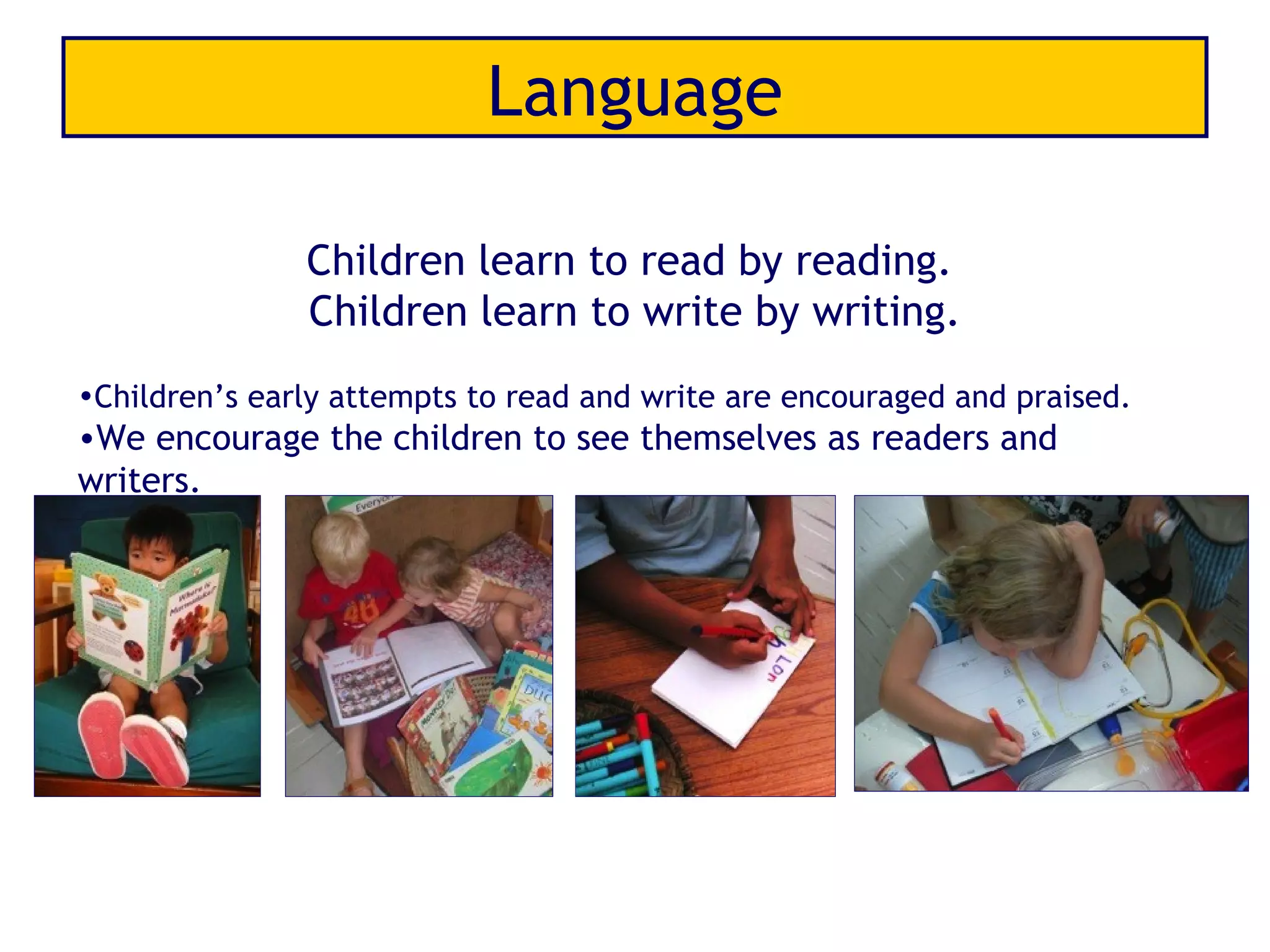 Language

               Children learn to read by reading.
               Children learn to write by writing.
•Children’s early attempts to read and write are encouraged and praised.
•We encourage the children to see themselves as readers and
writers.
 