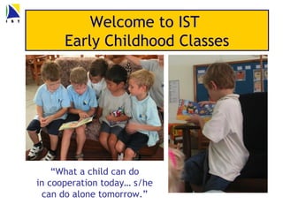 Welcome to IST
      Early Childhood Classes




    “What a child can do
in cooperation today… s/he
 can do alone tomorrow.”
 