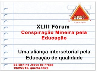 XLIII Fórum
    Conspiração Mineira pela
           Educação


  Uma aliança intersetorial pela
    Educação de qualidade
EE Menino Jesus de Praga
19/9/2012, quarta-feira
 
