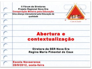 II Fórum de Diretores
     Projeto Regional Nova Era
Conspiração Mineira pela Educação
Uma aliança intersetorial pela Educação de
                qualidade




                  Abertura e
               contextualização

                  Diretora da SER Nova Era
                Regina Maria Pimentel de Caux


Escola Novaerense
28/9/2012, sexta-feira
 