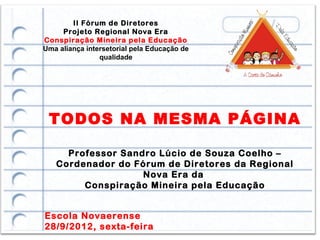 II Fórum de Diretores
     Projeto Regional Nova Era
Conspiração Mineira pela Educação
Uma aliança intersetorial pela Educação de
                qualidade




 TODOS NA MESMA PÁGINA

     Professor Sandro Lúcio de Souza Coelho –
   Cordenador do Fórum de Diretores da Regional
                   Nova Era da
        Conspiração Mineira pela Educação


Escola Novaerense
28/9/2012, sexta-feira
 