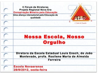 II Fórum de Diretores
     Projeto Regional Nova Era
Conspiração Mineira pela Educação
Uma aliança intersetorial pela Educação de
                qualidade




          Nossa Escola, Nosso
                Orgulho

  Diretora da Escola Estadual Louis Ensch, de João
    Monlevade, profa. Rosilene Maria de Almeida
                      Ferreira

Escola Novaerense
28/9/2012, sexta-feira
 
