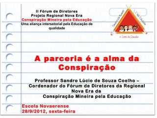 II Fórum de Diretores
     Projeto Regional Nova Era
Conspiração Mineira pela Educação
Uma aliança intersetorial pela Educação de
                qualidade




       A parceria é a alma da
            Conspiração
      Professor Sandro Lúcio de Souza Coelho –
    Cordenador do Fórum de Diretores da Regional
                    Nova Era da
         Conspiração Mineira pela Educação

Escola Novaerense
28/9/2012, sexta-feira
 