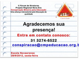 II Fórum de Diretores
     Projeto Regional Nova Era
Conspiração Mineira pela Educação
Uma aliança intersetorial pela Educação de
                qualidade




              Agradecemos sua
                 presença!
   Entre em contato conosco:
          31 3274-6522
 conspiracao@cmpeducacao.org.b

Escola Novaerense
28/9/2012, sexta-feira
 