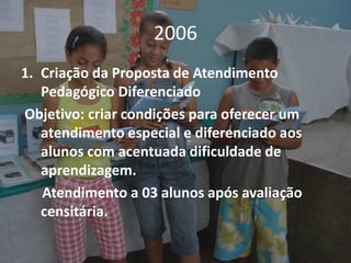 2006
1. Criação da Proposta de Atendimento
   Pedagógico Diferenciado
Objetivo: criar condições para oferecer um
   atendimento especial e diferenciado aos
   alunos com acentuada dificuldade de
   aprendizagem.
   Atendimento a 03 alunos após avaliação
   censitária.
 