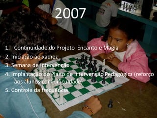 2007
1. Continuidade do Projeto Encanto e Magia
2. Iniciação ao xadrez
3. Semana de Intervenção
4. Implantação do Plano de Intervenção Pedagógica (reforço
    aos alunos com dificuldade)
5. Controle da frequência
 