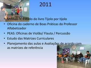 2011

• Módulo II: Estudo do livro Tijolo por tijolo
• Oficina do caderno de Boas Práticas do Professor
  Alfabetizador
• PEAS: Oficinas de Violão/ Flauta / Percussão
• Estudo das Matrizes Curriculares
• Planejamento das aulas e Avaliações de acordo com
  as matrizes de referência
 