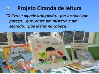 Projeto Ciranda de leitura
“O livro é aquele brinquedo,  por incrível que
  pareça,  que, entre um mistério e um
  segredo,  põe idéias na cabeça." 
                                (Maria Dinorah)
 