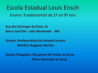 Escola Estadual Louis Ensch
   Ensino Fundamental de 1º ao 9º ano

Rua São Domingos do Prata, 35
Bairro José Elói – João Monlevade - MG

Direção: Rosilene Maria de Almeida Ferreira
         Bethânia Reggiane Martins

Equipe Pedagógica: Margarete Mª Araújo de Souza
                  Maria Aparecida de Souza
 