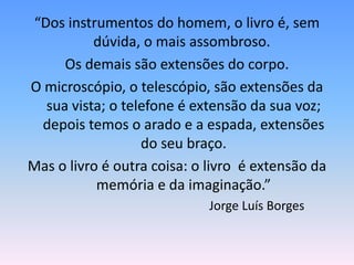 “Dos instrumentos do homem, o livro é, sem
          dúvida, o mais assombroso.
     Os demais são extensões do corpo.
O microscópio, o telescópio, são extensões da
  sua vista; o telefone é extensão da sua voz;
 depois temos o arado e a espada, extensões
                  do seu braço.
Mas o livro é outra coisa: o livro é extensão da
           memória e da imaginação.”
                             Jorge Luís Borges
 