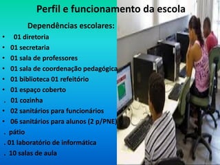 Perfil e funcionamento da escola
        Dependências escolares:
• 01 diretoria
• 01 secretaria
• 01 sala de professores
• 01 sala de coordenação pedagógica
• 01 biblioteca 01 refeitório
• 01 espaço coberto
 . 01 cozinha
• 02 sanitários para funcionários
• 06 sanitários para alunos (2 p/PNE)
 . pátio
 . 01 laboratório de informática
 . 10 salas de aula
 