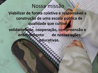 Nossa missão
Viabilizar de forma coletiva e responsável a
    construção de uma escola pública de
            qualidade que cultive a
solidariedade, cooperação, compreensão e
     entendimento        de nossas ações
                  educativas.
 