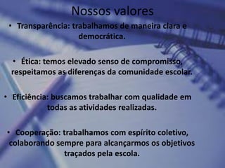 Nossos valores
 • Transparência: trabalhamos de maneira clara e
                    democrática.

 • Ética: temos elevado senso de compromisso,
 respeitamos as diferenças da comunidade escolar.

• Eficiência: buscamos trabalhar com qualidade em
            todas as atividades realizadas.

• Cooperação: trabalhamos com espírito coletivo,
 colaborando sempre para alcançarmos os objetivos
               traçados pela escola.
 