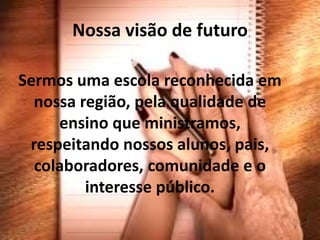 Nossa visão de futuro

Sermos uma escola reconhecida em
  nossa região, pela qualidade de
     ensino que ministramos,
 respeitando nossos alunos, pais,
  colaboradores, comunidade e o
         interesse público.
 