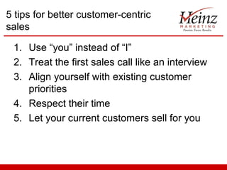5 tips for better customer-centric
sales

 1. Use “you” instead of “I”
 2. Treat the first sales call like an interview
 3. Align yourself with existing customer
    priorities
 4. Respect their time
 5. Let your current customers sell for you
 