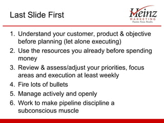 Last Slide First

1. Understand your customer, product & objective
   before planning (let alone executing)
2. Use the resources you already before spending
   money
3. Review & assess/adjust your priorities, focus
   areas and execution at least weekly
4. Fire lots of bullets
5. Manage actively and openly
6. Work to make pipeline discipline a
   subconscious muscle
 