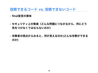 信頼できるコード vs. 信頼できないコード
‣ ﬁnal宣言の意味


‣ セキュリティ上の脅威（どんな問題につながるから、何にどう
  気をつけなくてはならないのか）

‣ 攻撃者の視点からみると、何が見えるのか(どんな攻撃ができる
  のか)




               10
 