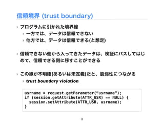 信頼境界 (trust boundary)
‣ プログラムに引かれた境界線
  ‣ 一方では、データは信頼できない
  ‣ 他方では、データは信頼できる(と想定)

‣ 信頼できない側から入ってきたデータは、検証にパスしてはじ
  めて、信頼できる側に移すことができる

‣ この線が不明確(あるいは未定義)だと、脆弱性につながる
 ‣ trust boundary violation

  usrname = request.getParameter(&ldquo;usrname&rdquo;);
  if (session.getAttribute(ATTR_USR) == NULL) {
    session.setAttribute(ATTR_USR, usrname);
  }


                              11
 