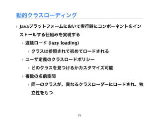 動的クラスローディング
‣ Javaプラットフォームにおいて実行時にコンポーネントをイン
ストールする仕組みを実現する
 ‣ 遅延ロード (lazy loading)
   ‣ クラスは参照されて初めてロードされる
 ‣ ユーザ定義のクラスロードポリシー
   ‣ どのクラスを見つけるかカスタマイズ可能
 ‣ 複数の名前空間
   ‣ 同一のクラスが、異なるクラスローダーにロードされ、独
    立性をもつ




                      15
 