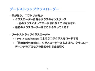 ブートストラップクラスローダー
‣ 卵が先か、ニワトリが先か
  ‣ クラスローダー自身もクラスのインスタンス
    ‣ 別のクラスによってロードされなくてはならない
 ‣ 最初のクラスローダーはどこからやってくる？

‣ ブートストラップクラスローダー
 ‣ java.* packages のようなコアクラスをロードする
 ‣ 「原始(primordial)」クラスローダーともよばれ、クラスロー
   ディングのプロセスの最初の引き金を引く




                  16
 