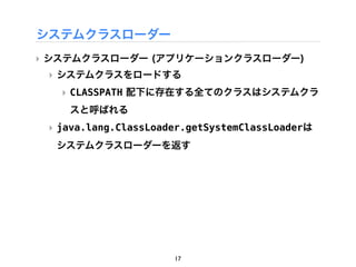 システムクラスローダー
‣ システムクラスローダー (アプリケーションクラスローダー)
 ‣ システムクラスをロードする
   ‣ CLASSPATH 配下に存在する全てのクラスはシステムクラ
    スと呼ばれる
 ‣ java.lang.ClassLoader.getSystemClassLoaderは
  システムクラスローダーを返す




                      17
 