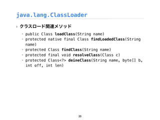java.lang.ClassLoader
‣ クラスロード関連メソッド
 ‣ public Class loadClass(String name)
 ‣ protected native final Class findLoadedClass(String
   name)
 ‣ protected Class findClass(String name)
 ‣ protected final void resolveClass(Class c)
 ‣ protected Class<?> deineClass(String name, byte[] b,
   int off, int len)




                          20
 