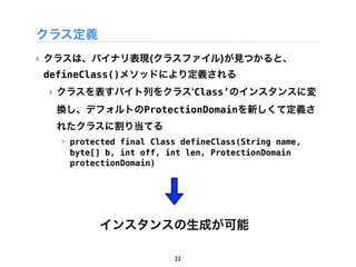 クラス定義
‣ クラスは、バイナリ表現(クラスファイル)が見つかると、
defineClass()メソッドにより定義される
 ‣ クラスを表すバイト列をクラス Class&rsquo;のインスタンスに変
  換し、デフォルトのProtectionDomainを新しくて定義さ
  れたクラスに割り当てる
  ‣ protected final Class defineClass(String name,
    byte[] b, int off, int len, ProtectionDomain
    protectionDomain)




         インスタンスの生成が可能

                        22
 