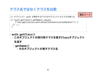 クラス名ではなくクラスを比較
                                                                違反コード
// オブジェクト auth が期待するクラスのオブジェクトかどうかを調べる
if (auth.getClass().getName().equals
     ("com.application.auth.DefaultAuthenticationHandler")) {
   // ...
 }



‣ auth.getClass()
  ‣ このオブジェクトの実行時クラスを表すClassオブジェクト
   を返す
  ‣ getName()
     ‣ そのオブジェクトが表すクラス名




                                25
 