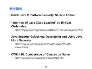 参考情報
‣ Inside Java 2 Platform Security, Second Edition


‣ Internals of Java Class Loading by Binildas
 Christudas
  ‣ http://onjava.com/pub/a/onjava/2005/01/26/classloading.html


‣ Java Security Guidelines: Developing and Using Java
  More Securely
  ‣ http://www.securingjava.com/chapter-seven/chapter-
    seven-1.html


‣ CWE-486: Comparison of Classes by Name
  ‣ http://cwe.mitre.org/data/deﬁnitions/486.html



                               27
 