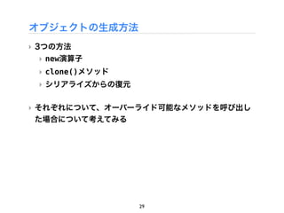 オブジェクトの生成方法
‣ 3つの方法
 ‣ new演算子
 ‣ clone()メソッド
 ‣ シリアライズからの復元

‣ それぞれについて、オーバーライド可能なメソッドを呼び出し
  た場合について考えてみる




                 29
 