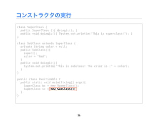 コンストラクタの実行
class SuperClass {
  public SuperClass (){ doLogic(); }
  public void doLogic(){ System.out.println("This is superclass!"); }
}

class SubClass extends SuperClass {
  private String color = null;
  public SubClass(){
    super();
    color = "Red";
  }
  public void doLogic(){
    System.out.println("This is subclass! The color is :" + color);
  }
}

public class Overridable {
  public static void main(String[] args){
    SuperClass bc = new SuperClass();
    SuperClass sc = new SubClass();
  }
}




                                    36
 
