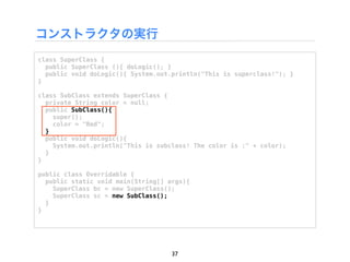 コンストラクタの実行
class SuperClass {
  public SuperClass (){ doLogic(); }
  public void doLogic(){ System.out.println("This is superclass!"); }
}

class SubClass extends SuperClass {
  private String color = null;
  public SubClass(){
    super();
    color = "Red";
  }
  public void doLogic(){
    System.out.println("This is subclass! The color is :" + color);
  }
}

public class Overridable {
  public static void main(String[] args){
    SuperClass bc = new SuperClass();
    SuperClass sc = new SubClass();
  }
}




                                    37
 