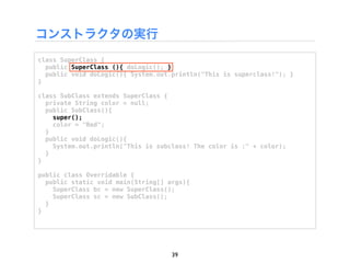 コンストラクタの実行
class SuperClass {
  public SuperClass (){ doLogic(); }
  public void doLogic(){ System.out.println("This is superclass!"); }
}

class SubClass extends SuperClass {
  private String color = null;
  public SubClass(){
    super();
    color = "Red";
  }
  public void doLogic(){
    System.out.println("This is subclass! The color is :" + color);
  }
}

public class Overridable {
  public static void main(String[] args){
    SuperClass bc = new SuperClass();
    SuperClass sc = new SubClass();
  }
}




                                    39
 
