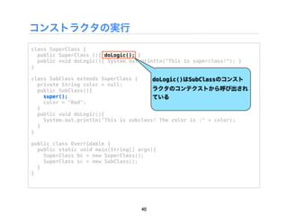 コンストラクタの実行
class SuperClass {
  public SuperClass (){ doLogic(); }
  public void doLogic(){ System.out.println("This is superclass!"); }
}

class SubClass extends SuperClass {     doLogic()はSubClassのコンスト
  private String color = null;
  public SubClass(){                    ラクタのコンテクストから呼び出され
    super();                            ている
    color = "Red";
  }
  public void doLogic(){
    System.out.println("This is subclass! The color is :" + color);
  }
}

public class Overridable {
  public static void main(String[] args){
    SuperClass bc = new SuperClass();
    SuperClass sc = new SubClass();
  }
}




                                    40
 