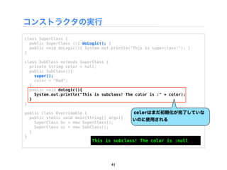 コンストラクタの実行
class SuperClass {
  public SuperClass (){ doLogic(); }
  public void doLogic(){ System.out.println("This is superclass!"); }
}

class SubClass extends SuperClass {
  private String color = null;
  public SubClass(){
    super();
    color = "Red";
  }
  public void doLogic(){
    System.out.println("This is subclass! The color is :" + color);
  }
}

public class Overridable {                   colorはまだ初期化が完了していな
  public static void main(String[] args){   いのに使用される
    SuperClass bc = new SuperClass();
    SuperClass sc = new SubClass();
  }
}
                            This is subclass! The color is :null




                                    41
 