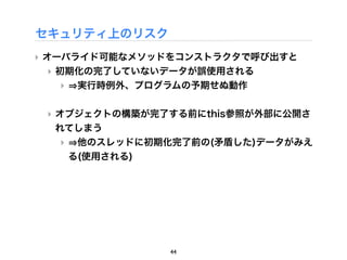 セキュリティ上のリスク
‣ オーバライド可能なメソッドをコンストラクタで呼び出すと
  ‣ 初期化の完了していないデータが誤使用される
    ‣ 実行時例外、プログラムの予期せぬ動作

 ‣ オブジェクトの構築が完了する前にthis参照が外部に公開さ
   れてしまう
   ‣ 他のスレッドに初期化完了前の(矛盾した)データがみえ
    る(使用される)




               44
 