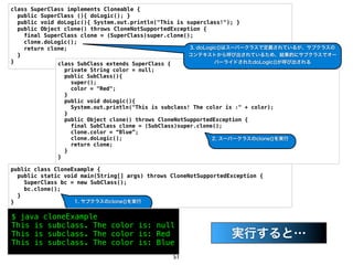 class SuperClass implements Cloneable {
  public SuperClass (){ doLogic(); }
  public void doLogic(){ System.out.println("This is superclass!"); }
  public Object clone() throws CloneNotSupportedException {
    final SuperClass clone = (SuperClass)super.clone();
    clone.doLogic();
    return clone;                                      3. doLogic()はスーパークラスで定義されているが、サブクラスの
  }                                                   コンテキストから呼び出されているため、結果的にサブクラスでオー
}             class SubClass extends SuperClass {               バーライドされたdoLogic()が呼び出される
                private String color = null;
                public SubClass(){
                  super();
                  color = "Red";
                }
                public void doLogic(){
                  System.out.println("This is subclass! The color is :" + color);
                }
                public Object clone() throws CloneNotSupportedException {
                  final SubClass clone = (SubClass)super.clone();
                  clone.color = &ldquo;Blue&rdquo;;
                  clone.doLogic();                             2. スーパークラスのclone()を実行
                  return clone;
                }
              }

public class CloneExample {
  public static void main(String[] args) throws CloneNotSupportedException {
    SuperClass bc = new SubClass();
    bc.clone();
  }
}                  1. サブクラスのclone()を実行


$ java cloneExample
This is subclass. The color is: null
This is subclass. The color is: Red                           問題のあるコード
                                                               実行すると&hellip;
This is subclass. The color is: Blue
                                                51
 