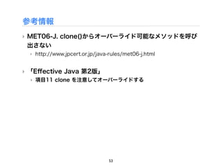 参考情報
‣ MET06-J. clone()からオーバーライド可能なメソッドを呼び
  出さない
  ‣ http://www.jpcert.or.jp/java-rules/met06-j.html


‣ 「Eﬀective Java 第2版」
  ‣ 項目11 clone を注意してオーバーライドする




                                53
 