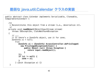 脆弱な java.util.Calendar クラスの実装
public abstract class Calendar implements Serializable, Cloneable,
Comparable<Calendar> {

    /**
      * Reconstitutes this object from a stream (i.e., deserialize it).
      */
    private void readObject(ObjectInputStream stream)
!        throws IOException, ClassNotFoundException
    {
!        // ...
         // If there's a ZoneInfo object, use it for zone.
         ZoneInfo zi = null;
            try{
               ZoneInfo zi = (ZoneInfo) AccessController.doPrivileged(
                  new PrivilegedExceptionAction() {
"   "     "           public Object run() throws Exception {
"   "     "   "          return input.readObject();
"   "     "           }
"   "           });
"   "           if (zi != null) {
"   "               zone = zi;
"   "           }
!           } catch (Exception e) {}
      }


                                        62
 