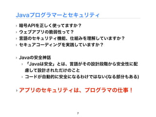 Javaプログラマーとセキュリティ
‣ 暗号APIを正しく使ってますか？
‣ ウェブアプリの脆弱性って？
‣ 言語のセキュリティ機能、仕組みを理解していますか？
‣ セキュアコーディングを実践していますか？

‣ Javaの安全神話
   ‣ 「Javaは安全」とは、言語がその設計段階から安全性に配
     慮して設計されただけのこと
   ‣ コードが自動的に安全になるわけではない(なる部分もある)


‣ アプリのセキュリティは、プログラマの仕事！



                7
 