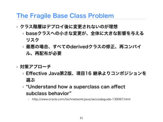 The Fragile Base Class Problem
‣ クラス階層はデプロイ後に変更されないのが理想
  ‣ baseクラスへの小さな変更が、全体に大きな影響を与える
    リスク
  ‣ 最悪の場合、すべてのderivedクラスの修正、再コンパイ
    ル、再配布が必要

‣ 対策アプローチ
  ‣ Eﬀective Java第2版、項目16 継承よりコンポジションを
    選ぶ
  ‣ Understand how a superclass can aﬀect
    subclass behavior
   ‣ http://www.oracle.com/technetwork/java/seccodeguide-139067.html




                                    71
 