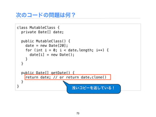 次のコードの問題は何？

class MutableClass {
  private Date[] date;

    public MutableClass() {
      date = new Date[20];
      for (int i = 0; i < date.length; i++) {
        date[i] = new Date();
      }
    }

    public Date[] getDate() {
      return date; // or return date.clone()
    }
}                          浅いコピーを返している！




                             73
 