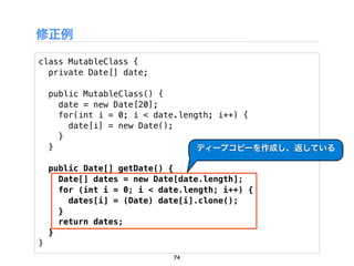 修正例

class MutableClass {
  private Date[] date;

    public MutableClass() {
      date = new Date[20];
      for(int i = 0; i < date.length; i++) {
        date[i] = new Date();
      }
    }                             ディープコピーを作成し、返している

    public Date[] getDate() {
      Date[] dates = new Date[date.length];
      for (int i = 0; i < date.length; i++) {
        dates[i] = (Date) date[i].clone();
      }
      return dates;
    }
}
                             74
 