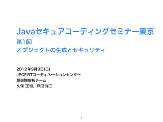 Javaセキュアコーディングセミナー東京
第1回
オブジェクトの生成とセキュリティ


2012年9月9日(日)
JPCERTコーディネーションセンター
脆弱性解析チーム
久保 正樹，戸田 洋三




                  1
 